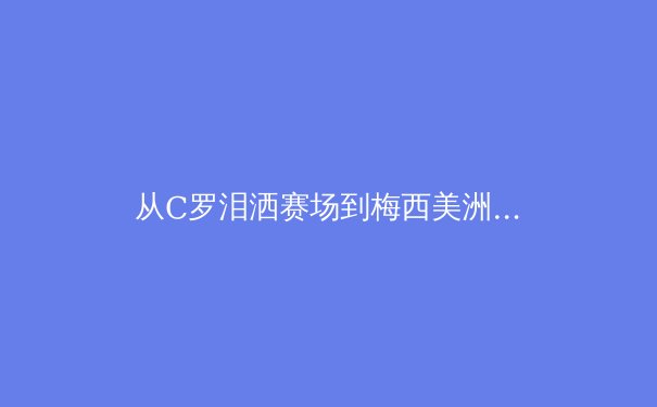 从C罗泪洒赛场到梅西美洲杯救赎：现代体育的英雄叙事与民族情感投射 - 3