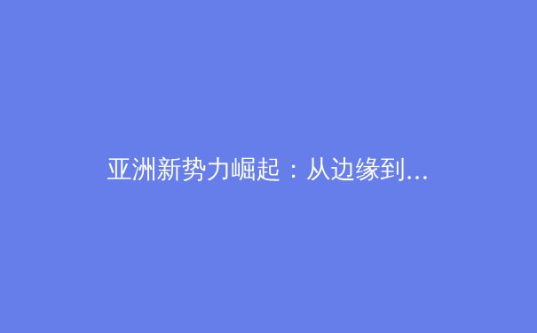 亚洲新势力崛起：从边缘到中心的世界体育格局重塑
