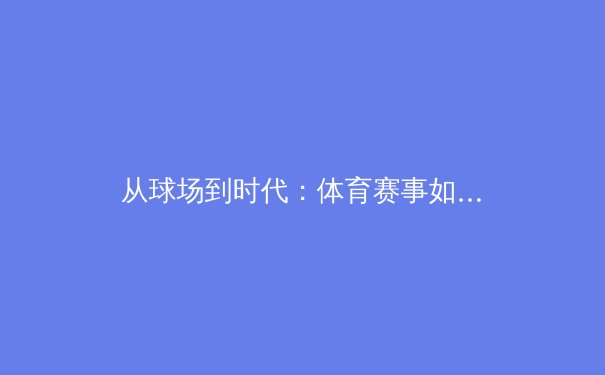 从球场到时代：体育赛事如何成为社会变革的镜像与引擎 - 2