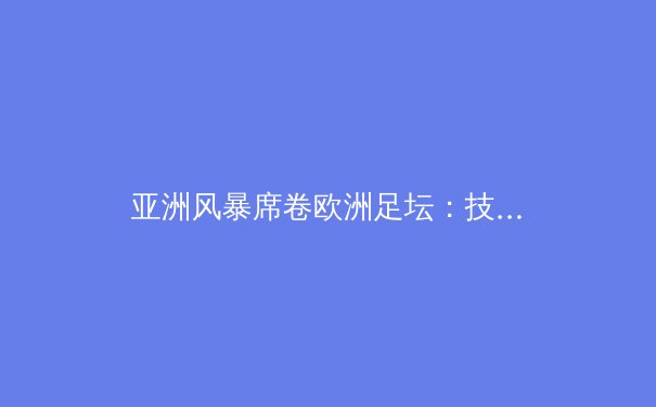 亚洲风暴席卷欧洲足坛：技术流革命如何重塑现代足球格局 - 3