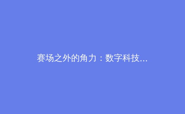 赛场之外的角力：数字科技如何重塑现代体育的观赛与产业生态