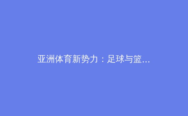 亚洲体育新势力：足球与篮球的崛起如何重塑全球竞技格局 - 3