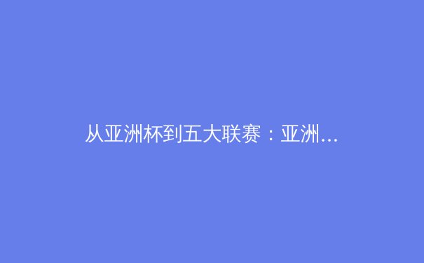 从亚洲杯到五大联赛：亚洲球员的留洋革命与技术进化论